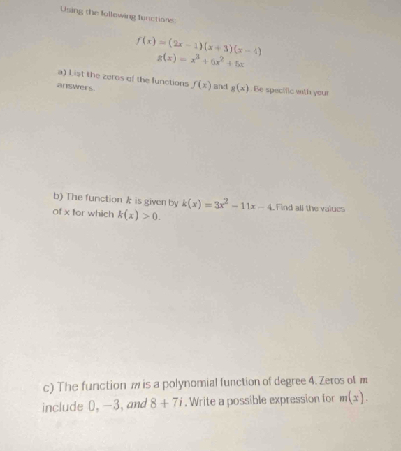 Using the following functions:
f(x)=(2x-1)(x+3)(x-4)
g(x)=x^3+6x^2+5x
a) List the zeros of the functions f(x) and g(x). Be specific with your 
answers. 
b) The function k is given by k(x)=3x^2-11x-4 Find all the values 
of x for which k(x)>0. 
c) The function m is a polynomial function of degree 4. Zeros of m
include 0, -3,and 8+7i. Write a possible expression for m(x).