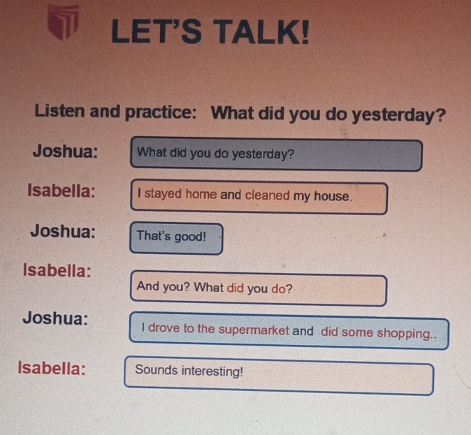 LET'S TALK! 
Listen and practice: What did you do yesterday? 
Joshua: What did you do yesterday? 
Isabella: I stayed home and cleaned my house. 
Joshua: That's good! 
Isabella: 
And you? What did you do? 
Joshua: I drove to the supermarket and did some shopping.. 
Isabella: Sounds interesting!