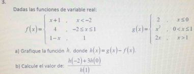 Dadas las funciones de variable real:
f(x)=beginarrayl x+1,x g(x)=beginarrayl 2x≤ 0 x^2,0 1endarray.
a) Grafique la función h, donde h(x)=g(x)-f(x). 
b) Calcule el valor de:  (h(-2)+3h(0))/h(1) 