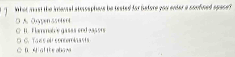 What must the internal atmosphere be tested for before you enter a confined space?
A. Oxygen sontent
B. Flammable gases and vapors
G. Toxic air contaminants.
D. All of the above