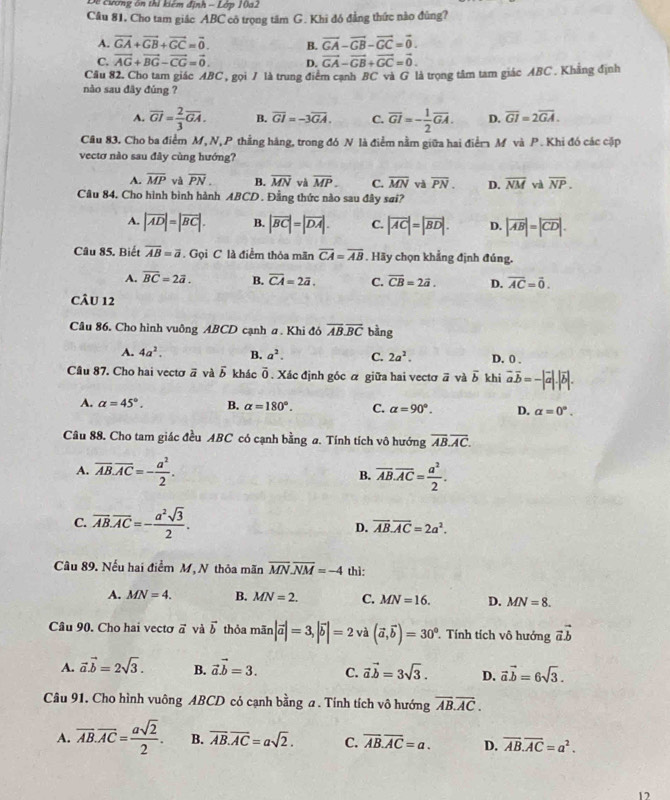 Đề cương ôn thi kiêm định - Lớp 10a2
Câu 81, Cho tam giâc ABC cô trọng tâm G. Khi đó đẳng thức nào đùng?
A. vector GA+vector GB+vector GC=vector 0. B. vector GA-vector GB-vector GC=vector 0.
C. vector AG+vector BG-vector CG=vector 0. D. vector GA-vector GB+vector GC=vector 0.
Cầu 82. Cho tam giác ABC , gọi 7 là trung điểm cạnh BC và G là trọng tâm tam giác ABC . Khẳng định
nào sau đây đùng ?
A. overline GI= 2/3 overline GA. B. overline GI=-3overline GA. C. overline GI=- 1/2 overline GA. D. overline GI=2overline GA.
Cầu 83, Cho ba điểm M, N, P thẳng hàng, trong đó N là điểm nằm giữa hai điểm M và P . Khi đó các cặp
vectơ nào sau đây cùng hướng?
A. overline MP và overline PN. B. overline MN và overline MP. C. overline MN và overline PN. D. overline NM và overline NP.
Câu 84, Cho hình bình hành ABCD . Đằng thức nào sau đây sai?
A. |vector AD|=|vector BC|. B. |vector BC|=|vector DA|. C. |vector AC|=|vector BD|. D. |vector AB|=|vector CD|.
Câu 85. Biết overline AB=overline a. Gọi C là điểm thỏa mãn overline CA=overline AB. Hãy chọn khẳng định đúng.
A. overline BC=2vector a. B. overline CA=2overline a. C. overline CB=2vector a. D. overline AC=overline 0.
CâU 12
Câu 86. Cho hình vuông ABCD cạnh a. Khi đô overline AB.overline BC bàng
A. 4a^2. B. a^2. C. 2a^2. D. 0 .
Câu 87. Cho hai vectơ ā và vector b khác overline 0. Xác định góc á giữa hai vectơ # và overline b khi vector aoverline b=-|vector a|.|vector b|.
A. alpha =45°. B. alpha =180°. C. alpha =90°. D. alpha =0°.
Câu 88. Cho tam giác đều ABC có cạnh bằng a. Tính tích vô hướng overline AB.overline AC.
A. overline AB.overline AC=- a^2/2 . B. overline AB.overline AC= a^2/2 .
C. overline AB.overline AC=- a^2sqrt(3)/2 .
D. overline AB.overline AC=2a^2.
Câu 89. Nếu hai điểm M, N thỏa mãn overline MN.overline NM=-4 thì:
A. MN=4. B. MN=2. C. MN=16. D. MN=8.
Câu 90. Cho hai vectơ vector a và vector b thỏa mãn |vector a|=3,|vector b|=2 và (vector a,vector b)=30° Tính tích vô hướng vector avector b
A. vector a.vector b=2sqrt(3). B. vector avector b=3. C. vector avector b=3sqrt(3). D. vector a.vector b=6sqrt(3).
Câu 91. Cho hình vuông ABCD có cạnh bằng a . Tính tích vô hướng overline AB.overline AC.
A. overline AB.overline AC= asqrt(2)/2 . B. overline AB.overline AC=asqrt(2). C. overline AB.overline AC=a. D. overline AB.overline AC=a^2.
12