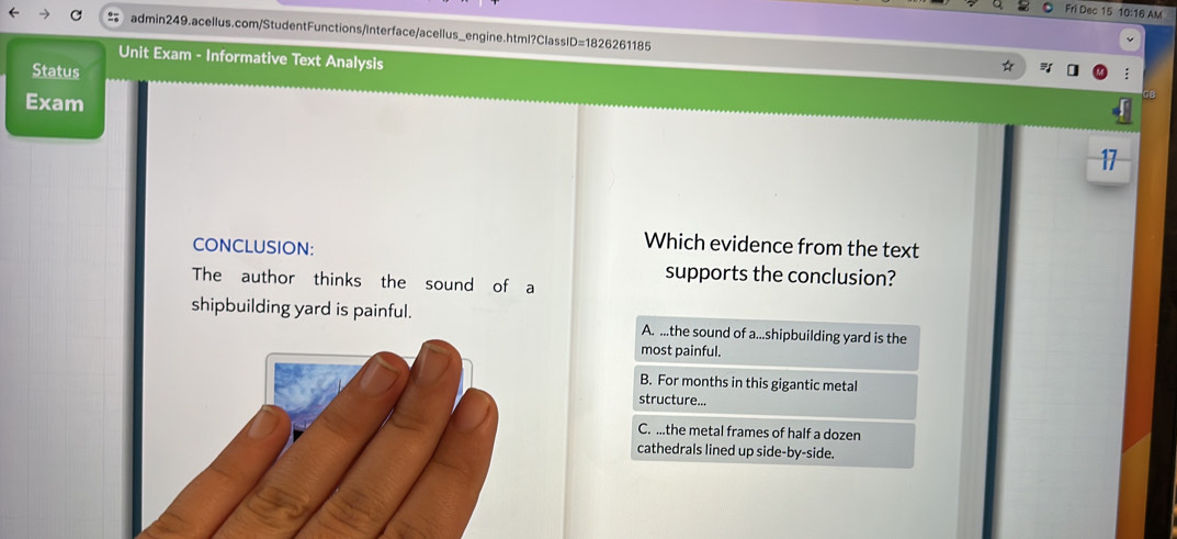 Fri Dec 15 10:16 AM
= admin249.acellus.com/StudentFunctions/Interface/acellus_engine.html?ClassID=1826261185
Unit Exam - Informative Text Analysis
Status
Exam
CONCLUSION:
Which evidence from the text
The author thinks the sound of a
supports the conclusion?
shipbuilding yard is painful. A. ...the sound of a...shipbuilding yard is the
most painful.
B. For months in this gigantic metal
structure...
C. ...the metal frames of half a dozen
cathedrals lined up side-by-side.