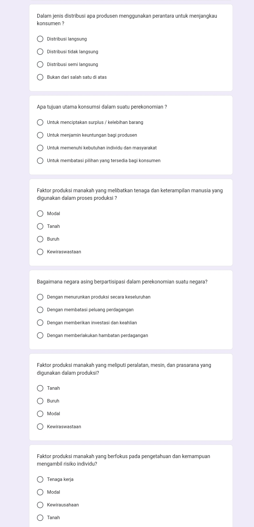 Dalam jenis distribusi apa produsen menggunakan perantara untuk menjangkau
konsumen ?
Distribusi langsung
Distribusi tidak langsung
Distribusi semi langsung
Bukan dari salah satu di atas
Apa tujuan utama konsumsi dalam suatu perekonomian ?
Untuk menciptakan surplus / kelebihan barang
Untuk menjamin keuntungan bagi produsen
Untuk memenuhi kebutuhan individu dan masyarakat
Untuk membatasi pilihan yang tersedia bagi konsumen
Faktor produksi manakah yang melibatkan tenaga dan keterampilan manusia yang
digunakan dalam proses produksi ?
Modal
Tanah
Buruh
Kewiraswastaan
Bagaimana negara asing berpartisipasi dalam perekonomian suatu negara?
Dengan menurunkan produksi secara keseluruhan
Dengan membatasi peluang perdagangan
Dengan memberikan investasi dan keahlian
Dengan memberlakukan hambatan perdagangan
Faktor produksi manakah yang meliputi peralatan, mesin, dan prasarana yang
digunakan dalam produksi?
Tanah
Buruh
Modal
Faktor produksi manakah yang berfokus pada pengetahuan dan kemampuan
mengambil risiko individu?
Tenaga kerja
Modal
Kewirausahaan
Tanah