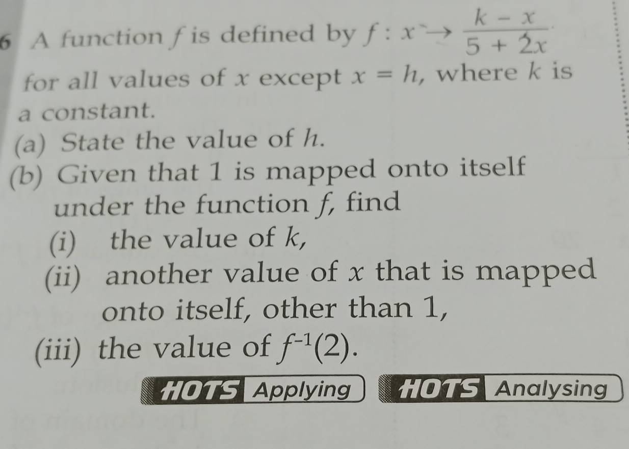 A function f is defined by f:xto  (k-x)/5+2x 
for all values of x except x=h , where k is 
a constant. 
(a) State the value of h. 
(b) Given that 1 is mapped onto itself 
under the function f, find 
(i) the value of k, 
(ii) another value of x that is mapped 
onto itself, other than 1, 
(iii) the value of f^(-1)(2). 
HOTS Applying HOTS Analysing