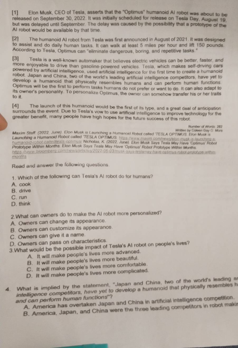[1] Elon Musk, CEO of Tesla, asserts that the "Optimus'' humanoid Al robot was about to be
released on September 30, 2022. It was initially scheduled for release on Tesia Day, August 19,
but was delayed until September. The delay was caused by the possibility that a prototype of the
AI robot would be available by that time.
[2] The humanoid AI robot from Tesla was first announced in August of 2021. It was designed
to assist and do daily human tasks. It can walk at least 5 miles per hour and lift 150 pounds
According to Tesla, Optimus can ''eliminate dangerous, boring, and repetitive tasks."
[3] Tesla is a well-known automaker that believes electric vehicles can be better, faster, and
more enjoyable to drive than gasoline-powered vehicles. Tesla, which makes self-driving cars
powered by artificial intelligence, used artificial intelligence for the first time to create a humanoid
robot. Japan and China, two of the world's leading artificial intelligence competitors, have yet to
develop a humanoid that physically resembles humans and can perform human functions.
Optimus will be the first to perform tasks humans do not prefer or want to do. It can also adapt to
its owner's personality. To personalize Optimus, the owner can somehow transfer his or her traits
to it.
[4] The launch of this humanoid would be the first of its type, and a great deal of anticipation
surrounds the event. Due to Tesla's vow to use artificial intelligence to improve technology for the
greater benefit, many people have high hopes for the future success of this robot.
Number of Words: 262
Written by Coleen Gay O. Mors
Maxim Staff. (2022, June). Elon Musk is Launching a Humanoid Robot called 'TESLA OPTIMUS. Elon Musk is
Launching a Humanoid Robot called TESLA OPTIMUS, https://www.maxim com/news/elon-musk-is-launching-a-
humanoid-robot-calledtest optimus/ Nicholas, K. (2022, June). Elon Musk Says Tesla May Have 'Optimus' Robot
Prototype Within Months. Elon Musk Says Tesla May Have 'Optimus' Robot Prototype Within Months
https://wwww.bloomberg.com/hews/articles/2022-06-03/musk-says-teslamay-have-optimus-robot-prolotype-within
months
Read and answer the following questions.
1. Which of the following can Tesla's Al robot do for humans?
A. cook
B. drive
C. run
D. think
2.What can owners do to make the AI robot more personalized?
A. Owners can change its appearance.
B. Owners can customize its appearance.
C. Owners can give it a name.
D. Owners can pass on characteristics.
3.What would be the possible impact of Tesla's AI robot on people's lives?
A. It will make people's lives more advanced.
B. It will make people's lives more beautiful.
C. It will make people's lives more comfortable.
D. It will make people's lives more complicated.
4. What is implied by the statement, "Japan and China, two of the world's leading a
intelligence competitors, have yet to develop a humanoid that physically resembles h
and can perform human functions"?
A. America has overtaken Japan and China in artificial intelligence competition.
B. America, Japan, and China were the three leading competitors in robot makir