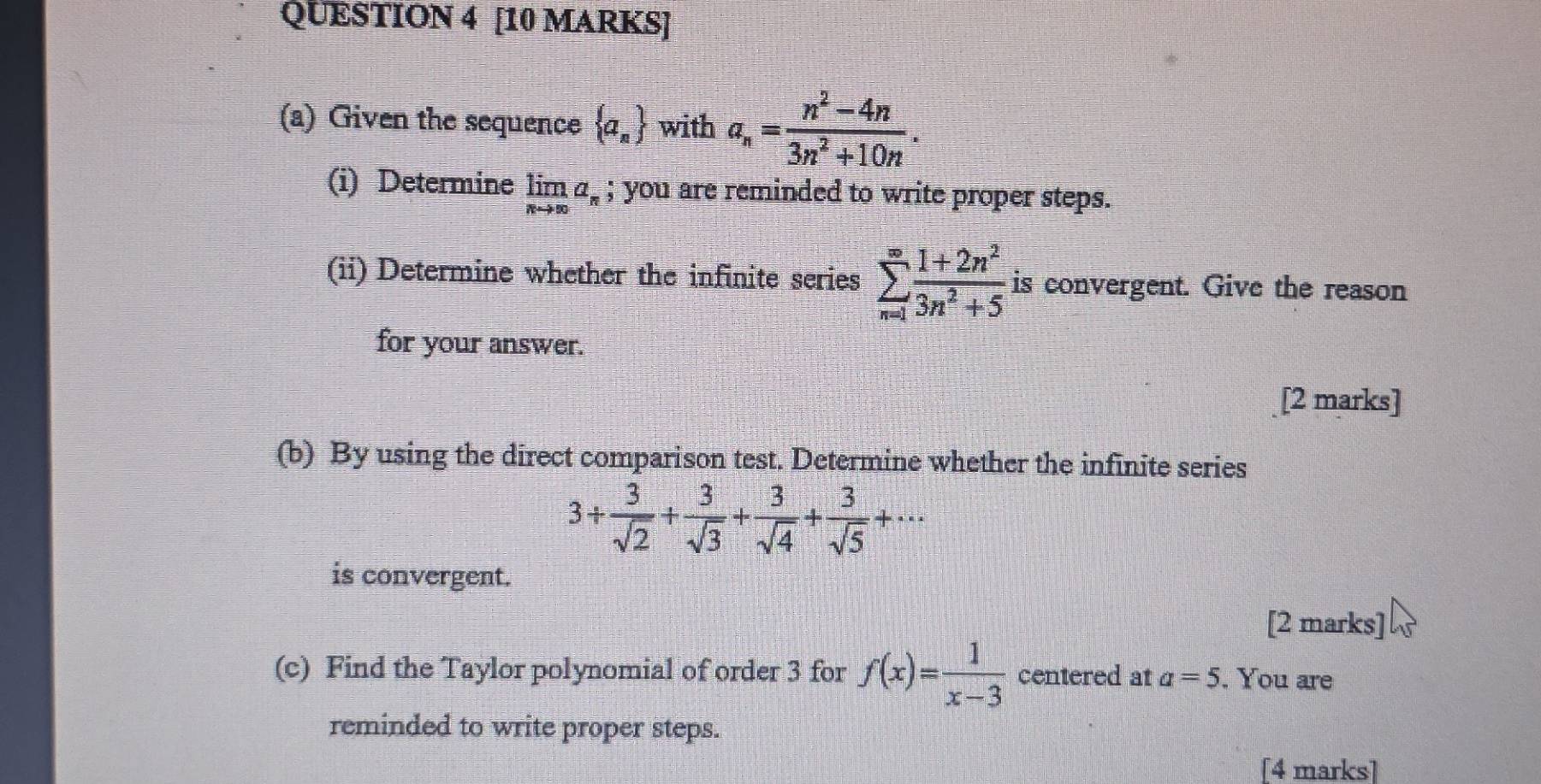 Given the sequence  a_n with a_n= (n^2-4n)/3n^2+10n . 
(i) Determine limlimits _nto ∈fty a_n; you are reminded to write proper steps. 
(ii) Determine whether the infinite series sumlimits _(n=1)^(∈fty) (1+2n^2)/3n^2+5  is convergent. Give the reason 
for your answer. 
[2 marks] 
(b) By using the direct comparison test. Determine whether the infinite series
3/  3/sqrt(2) + 3/sqrt(3) + 3/sqrt(4) + 3/sqrt(5) +·s
is convergent. 
[2 marks] 
(c) Find the Taylor polynomial of order 3 for f(x)= 1/x-3  centered at a=5. You are 
reminded to write proper steps. 
[4 marks]