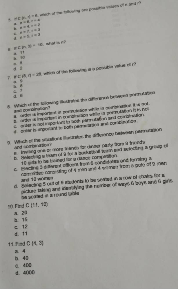 lf C(n,r)=6 , which of the following are possible values of n and r?
a. n=6, r=4
b. n=4, r=2
n=7, r=3
C. n=5, r=3
d.
6. If C(n,3)=10 , what is n?
a 11
b. 10
c. 5
d. 2
7. If C(8,r)=28 , which of the following is a possible value of r?
a. 9
b. 8
C. 7
d. 6
8. Which of the following illustrates the difference between permutation
and combination?
a. order is important in permutation while in combination it is not.
b. order is important in combination while in permutation it is not.
c. order is not important to both permutation and combination.
d. order is important to both permutation and combination.
9. Which of the situations illustrates the difference between permutation
and combination?
a. Inviting one or more friends for dinner party from 8 friends
b. Selecting a team of 9 for a basketball team and selecting a group of
10 girls to be trained for a dance competition.
c. Electing 3 different officers from 6 candidates and forming a
committee consisting of 4 men and 4 women from a pole of 9 men
and 10 women.
d. Selecting 5 out of 9 students to be seated in a row of chairs for a
picture taking and identifying the number of ways 6 boys and 6 girls
be seated in a round table
10. Find C(11,10)
a. 20
b. 15
c. 12
d. 11
11. Find C(4,3)
a. 4
b. 40
c. 400
d. 4000