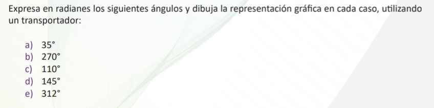 Expresa en radianes los siguientes ángulos y dibuja la representación gráfica en cada caso, utilizando 
un transportador: 
a) 35°
b) 270°
c) 110°
d) 145°
e) 312°