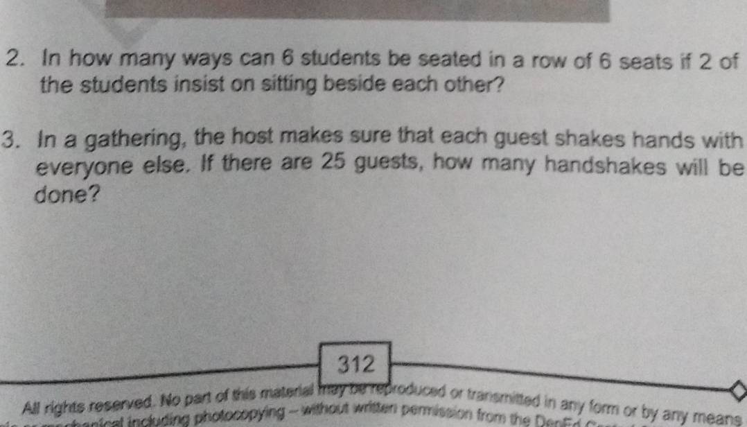 In how many ways can 6 students be seated in a row of 6 seats if 2 of 
the students insist on sitting beside each other? 
3. In a gathering, the host makes sure that each guest shakes hands with 
everyone else. If there are 25 guests, how many handshakes will be 
done?
312
All rights reserved. No part of this material may be reproduced or transmitted in any form or by any means 
antest including photocopying - without written permission from the Dent