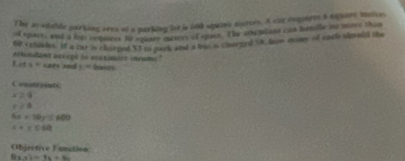 The avadable parking area of a parking iot is 600 squa morers. A car engiets 9 Auuare matcr 
of space, and a liss requees to square maters of sace. The arseplans can hanile my more than
60 colcles. If a toe is charged $3 to pork and is bus i chrged $8. Jam many of encl sipold the 
atlendant accept to maxmire incame !
1.xts=c 18 A td 5.40 Gises 
Coostrnts
x≥ 4
r≥ 0
6x+30y=600
x+y≤ 64
Objective Function
f(x,y)=3x+8y