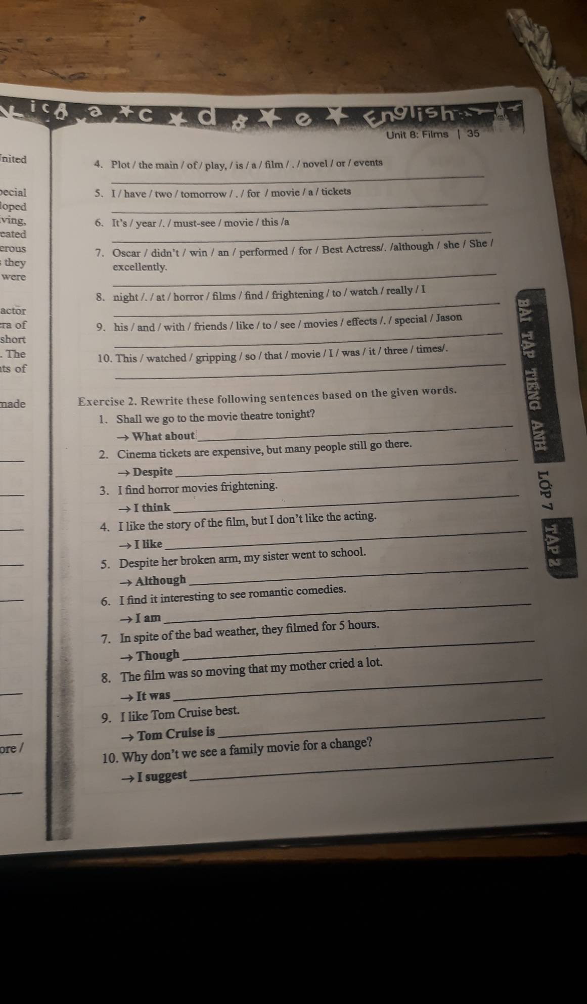 englisher 
Unit 8: Films | 35 
nited 
_ 
4. Plot / the main / of / play, / is / a / film / . / novel / or / events 
ecial 5. I / have / two / tomorrow / . / for / movie / a / tickets 
loped 
_ 
ving, 6. It’s / year /. / must-see / movie / this /a 
eated 
_ 
erous 
7. Oscar / didn’t / win / an / performed / for / Best Actress/. /although / she / She / 
they excellently. 
were 
_ 
8. night /. / at / horror / films / find / frightening / to / watch / really / I 
actor 
_ 
ra of 
9. his / and / with / friends / like / to / see / movies / effects /. / special / Jason 
short 
_ 
The 
10. This / watched / gripping / so / that / movie / I / was / it / three / times/. 
ts of 
_ 
made Exercise 2. Rewrite these following sentences based on the given words. 
1. Shall we go to the movie theatre tonight? 
→ What about 
_ 
_ 
2. Cinema tickets are expensive, but many people still go there. 
→ Despite 
_ 
_ 
3. I find horror movies frightening. 
→ I think 
_ 
_ 
→ I like 
_ 
4. I like the story of the film, but I don’t like the acting. 
_ 
→ Although 
_ 
5. Despite her broken arm, my sister went to school. 
_ 
→I am 
_ 
6. I find it interesting to see romantic comedies. 
→ Though 
_ 
7. In spite of the bad weather, they filmed for 5 hours. 
_ 
→ It was 
_ 
8. The film was so moving that my mother cried a lot. 
9. I like Tom Cruise best. 
_ 
→ Tom Cruise is 
→ I suggest 
_ 
ore / 
10. Why don’t we see a family movie for a change? 
_