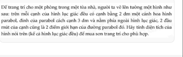 Để trang trí cho một phòng trong một tòa nhà, người ta vẽ lên tường một hình như 
sau: trên mỗi cạnh của hình lục giác đều có cạnh bằng 2 dm một cánh hoa hình 
parabol, đinh của parabol cách cạnh 3 dm và nằm phía ngoài hình lục giác, 2 đầu 
mút của cạnh cũng là 2 điểm giới hạn của đường parabol đó. Hãy tính diện tích của 
hình nói trên (kể cả hình lục giác đều) để mua sơn trang trí cho phù hợp.