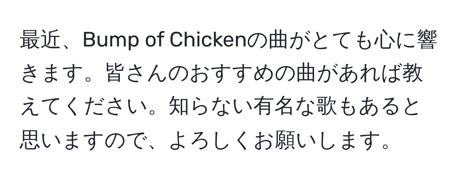 最近、Bump of Chickenの曲がとても心に響きます。皆さんのおすすめの曲があれば教えてください。知らない有名な歌もあると思いますので、よろしくお願いします。