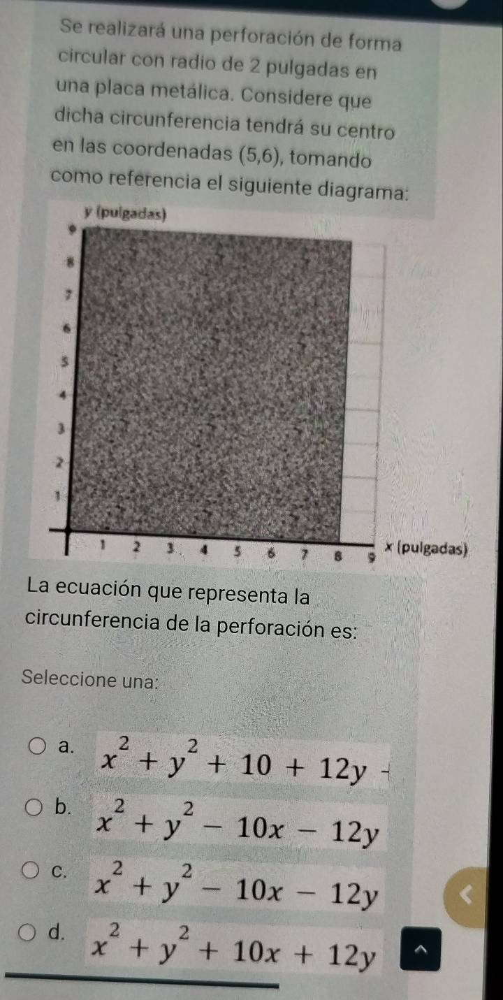 Se realizará una perforación de forma
circular con radio de 2 pulgadas en
una placa metálica. Considere que
dicha circunferencia tendrá su centro
en las coordenadas (5,6) , tomando
como referencia el siguiente diagrama:
La ecuación que representa la
circunferencia de la perforación es:
Seleccione una:
a. x^2+y^2+10+12y
b. x^2+y^2-10x-12y
C. x^2+y^2-10x-12y
d. x^2+y^2+10x+12y