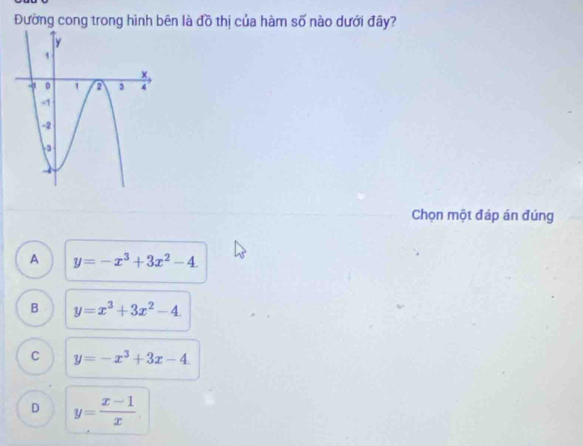 Đường cong trong hình bên là đồ thị của hàm số nào dưới đây?
Chọn một đáp án đúng
A y=-x^3+3x^2-4.
B y=x^3+3x^2-4
C y=-x^3+3x-4.
D y= (x-1)/x 