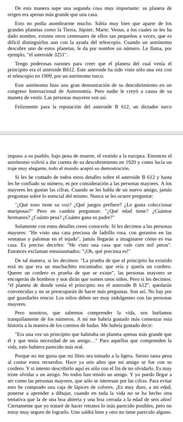 De esta manera supe una segunda cosa muy importante: su planeta de
origen era apenas más grande que una casa.
Esto no podía asombrarme mucho. Sabía muy bien que aparte de los
grandes planetas como la Tierra, Júpiter, Marte, Venus, a los cuales se les ha
dado nombre, existen otros centenares de ellos tan pequeños a veces, que es
difícil distinguirlos aun con la ayuda del telescopio. Cuando un astrónomo
descubre uno de estos planetas, le da por nombre un número. Le llama, por
ejemplo, "el asteroide 3251''.
Tengo poderosas razones para creer que el planeta del cual venía el
principito era el asteroide B612. Este asteroide ha sido visto sólo una vez con
el telescopio en 1909, por un astrónomo turco.
Este astrónomo hizo una gran demostración de su descubrimiento en un
congreso Internacional de Astronomía. Pero nadie le creyó a causa de su
manera de vestir. Las personas mayores son así.
Felizmente para la reputación del asteroide B 612, un dictador turco
impuso a su pueblo, bajo pena de muerte, el vestido a la europea. Entonces el
astrónomo volvió a dar cuenta de su descubrimiento en 1920 y como lucía un
traje muy elegante, todo el mundo aceptó su demostración.
Si les he contado de todos estos detalles sobre el asteroide B 612 y hasta
les he confiado su número, es por consideración a las personas mayores. A los
mayores les gustan las cifras. Cuando se les habla de un nuevo amigo, jamás
preguntan sobre lo esencial del mismo. Nunca se les ocurre preguntar:
''¿Qué tono tiene su voz? ¿Qué juegos prefiere? ¿Le gusta coleccionar
mariposas?" Pero en cambio preguntan: "¿Qué edad tiene? ¿Cuántos
hermanos? ¿Cuánto pesa? ¿Cuánto gana su padre?"
Solamente con estos detalles creen conocerle. Si les decimos a las personas
mayores: "He visto una casa preciosa de ladrillo rosa, con geranios en las
ventanas y palomas en el tejado', jamás llegarán a imaginarse cómo es esa
casa. Es preciso decirles: "He visto una casa que vale cien mil pesos".
Entonces exclaman entusiasmados: "¡Oh, qué preciosa es!"
De tal manera, si les decimos: "La prueba de que el principito ha existido
está en que era un muchachito encantador, que reía y quería un cordero.
Querer un cordero es prueba de que se existe'', las personas mayores se
encogerán de hombros y nos dirán que somos unos niños. Pero si les decimos:
''el planeta de donde venía el principito era el asteroide B 612' , quedarán
convencidas y no se preocuparán de hacer más preguntas. Son así. No hay por
qué guardarles rencor. Los niños deben ser muy indulgentes con las personas
mayores.
Pero nosotros, que sabemos comprender la vida, nos burlamos
tranquilamente de los números. A mí me habría gustado más comenzar esta
historia a la manera de los cuentos de hadas. Me habría gustado decir:
'Era una vez un principito que habitaba un planeta apenas más grande que
él y que tenía necesidad de un amigo..." Para aquellos que comprenden la
vida, esto hubiera parecido más real.
Porque no me gusta que mi libro sea tomado a la ligera. Siento tanta pena
al contar estos recuerdos. Hace ya seis años que mi amigo se fue con su
cordero. Y si intento describirlo aquí es sólo con el fin de no olvidarlo. Es muy
triste olvidar a un amigo. No todos han tenido un amigo. Y yo puedo llegar a
ser como las personas mayores, que sólo se interesan por las cifras. Para evitar
esto he comprado una caja de lápices de colores. ¡Es muy duro, a mi edad,
ponerse a aprender a dibujar, cuando en toda la vida no se ha hecho otra
tentativa que la de una boa abierta y una boa cerrada a la edad de seis años!
Ciertamente que yo trataré de hacer retratos lo más parecido posibles, pero no
estoy muy seguro de lograrlo. Uno saldrá bien y otro no tiene parecido alguno.