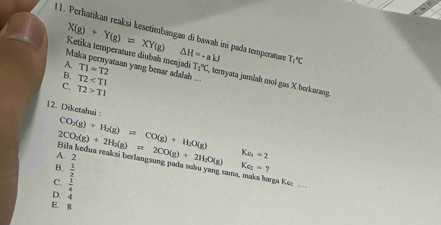 1h
X(g)+Y(g)leftharpoons XY(g)
1. Perhatikan reaksi kesetimbangan di bawah ini pada temperature T_1^((circ)C
△ H=-akJ
Ketika temperature diubah menjadi
Maka pernyataan yang benar adalah ...
B. T2
A. T1=T2 T_2°C , ternyata jumlah mol gas X berkurang
C. T2>T1
12. Diketahui :
CO_2)(g)+H_2(g)leftharpoons CO(g)+H_2O(g)
A. 2
Kc_1=2
2CO_2(g)+2H_2(g)leftharpoons 2CO(g)+2H_2O(g) Bila kedua reaksi berlangsung pada subu yang sama, maka harga Kc_2 …
B.  1/2  Kc_2=?
C.  1/4 
D. 4
E. 8