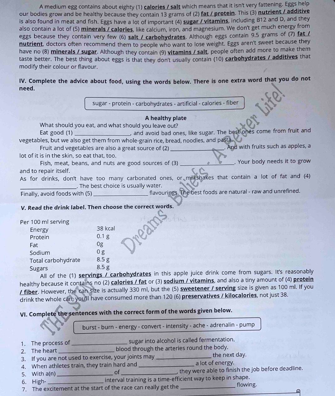 A medium egg contains about eighty (1) calories / salt which means that it isn't very fattening. Eggs help
our bodies grow and be healthy because they contain 13 grams of (2) fat / protein. This (3) nutrient / additive
is also found in meat and fish. Eggs have a lot of important (4) sugar / vitamins, including B12 and D, and they
also contain a lot of (5) minerals / calories, like calcium, iron, and magnesium. We don't get much energy from
eggs because they contain very few (6) salt / carbohydrates. Although eggs contain 9.5 grams of (7) fat /
nutrient, doctors often recommend them to people who want to lose weight. Eggs aren't sweet because they
have no (8) minerals / sugar. Although they contain (9) vitamins / salt, people often add more to make them
taste better. The best thing about eggs is that they don't usually contain (10) carbohydrates / additives that
modify their colour or flavour.
IV. Complete the advice about food, using the words below. There is one extra word that you do not
need.
sugar - protein - carbohydrates - artificial - calories - fiber
A healthy plate
What should you eat, and what should you leave out?
Eat good (1) _, and avoid bad ones, like sugar. The best ones come from fruit and
vegetables, but we also get them from whole-grain rice, bread, noodles, and pasta.
Fruit and vegetables are also a great source of (2) _. And with fruits such as apples, a
lot of it is in the skin, so eat that, too.
Fish, meat, beans, and nuts are good sources of (3)_ . Your body needs it to grow
and to repair itself.
As for drinks, don't have too many carbonated ones, or milkshakes that contain a lot of fat and (4)
_. The best choice is usually water.
Finally, avoid foods with (5)_ flavourings. The best foods are natural - raw and unrefined.
V. Read the drink label. Then choose the correct words.
Per 100 ml serving
Energy 38 kcal
Protein 0.1 g
Fat 0g
Sodium 0 g
Total carbohydrate 8.5 g
Sugars 8.5 g
All of the (1) servings / carbohydrates in this apple juice drink come from sugars. It's reasonably
healthy because it contains no (2) calories / fat or (3) sodium / vitamins, and also a tiny amount of (4) protein
/ fiber. However, the can size is actually 330 ml, but the (5) sweetener / serving size is given as 100 ml. If you
drink the whole can, you'll have consumed more than 120 (6) preservatives / kilocalories, not just 38.
VI. Complete the sentences with the correct form of the words given below.
burst - burn - energy - convert - intensity - ache - adrenalin - pump
1. The process of _sugar into alcohol is called fermentation.
2. The heart _blood through the arteries round the body.
3. If you are not used to exercise, your joints may _the next day.
4. When athletes train, they train hard and _a lot of energy.
5. With a(n) __, they were able to finish the job before deadline.
of
6. High- _interval training is a time-efficient way to keep in shape.
7. The excitement at the start of the race can really get the _flowing.