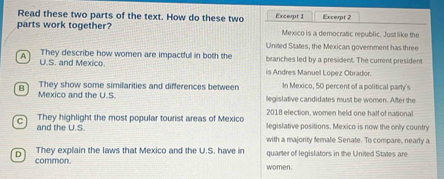 Read these two parts of the text. How do these two Excerpt 1 Excerpt 2
parts work together? Mexico is a democratic republic. Just like the
United States, the Mexican government has three
A They describe how women are impactful in both the branches led by a president. The current president
U.S. and Mexico. is Andres Manuel Lopez Obrador.
B They show some similarities and differences between In Mexico, 50 percent of a political party's
Mexico and the U.S. legislative candidates must be women. After the
2018 election, women held one half of national
C They highlight the most popular tourist areas of Mexico legislative positions. Mexico is now the only country
and the U.S.
with a majority female Senate. To compare, nearly a
D They explain the laws that Mexico and the U.S. have in quarter of legislators in the United States are
common. women.