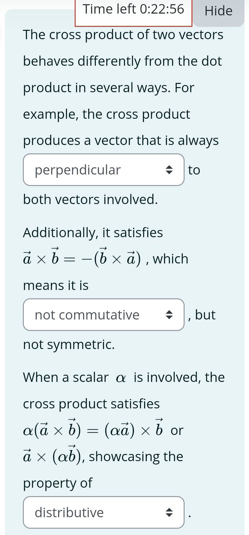 Time left 0:22:56 Hide 
The cross product of two vectors 
behaves differently from the dot 
product in several ways. For 
example, the cross product 
produces a vector that is always 
perpendicular to 
both vectors involved. 
Additionally, it satisfies
vector a* vector b=-(vector b* vector a) , which 
means it is 
not commutative , but 
not symmetric. 
When a scalar α is involved, the 
cross product satisfies
alpha (vector a* vector b)=(alpha vector a)* vector b or
vector a* (alpha vector b) , showcasing the 
property of 
distributive