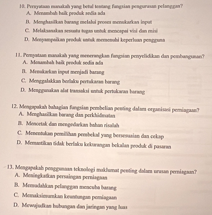 Pernyataan manakah yang betul tentang fungsian pengurusan pelanggan?
A. Menambah baik produk sedia ada
B. Menghasilkan barang melalui proses menukarkan input
C. Melaksanakan sesuatu tugas untuk mencapai visi dan misi
D. Menyampaikan produk untuk memenuhi keperluan pengguna
11. Pernyataan manakah yang menerangkan fungsian penyelidikan dan pembangunan?
A. Menambah baik produk sedia ada
B. Menukarkan input menjadi barang
C. Menggalakkan berlaku pertukaran barang
D. Menggunakan alat transaksi untuk pertukaran barang
12. Mengapakah bahagian fungsian pembelian penting dalam organisasi perniagaan?
A. Menghasilkan barang dan perkhidmatan
B. Mencetak dan mengedarkan bahan risalah
C. Menentukan pemilihan pembekal yang bersesuaian dan cekap
D. Memastikan tidak berlaku kekurangan bekalan produk di pasaran
13. Mengapakah penggunaan teknologi maklumat penting dalam urusan perniagaan?
A. Meningkatkan persaingan perniagaan
B. Memudahkan pelanggan mencuba barang
C. Memaksimumkan keuntungan perniagaan
D. Mewujudkan hubungan dan jaringan yang luas