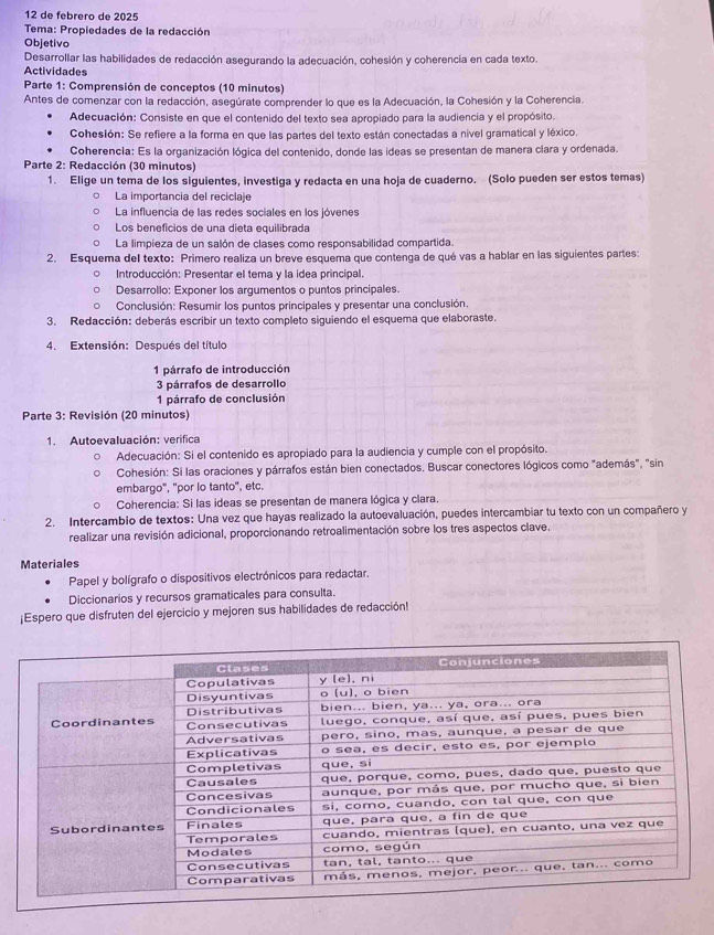 de febréro de 2025
Tema: Propiedades de la redacción
Objetivo
Desarrollar las habilidades de redacción asegurando la adecuación, cohesión y coherencia en cada texto.
Actividades
Parte 1: Comprensión de conceptos (10 minutos)
Antes de comenzar con la redacción, asegúrate comprender lo que es la Adecuación, la Cohesión y la Coherencia.
Adecuación: Consiste en que el contenido del texto sea apropiado para la audiencia y el propósito.
Cohesión: Se refiere a la forma en que las partes del texto están conectadas a nível gramatical y léxico.
Coherencia: Es la organización lógica del contenido, donde las ideas se presentan de manera clara y ordenada.
Parte 2: Redacción (30 minutos)
1. Elige un tema de los siguientes, investiga y redacta en una hoja de cuaderno. (Solo pueden ser estos temas)
La importancia del reciclaje
La influencia de las redes sociales en los jóvenes
Los beneficios de una dieta equilibrada
La limpieza de un salón de clases como responsabilidad compartida.
2. Esquema del texto: Primero realiza un breve esquema que contenga de qué vas a hablar en las siguientes partes:
Introducción: Presentar el tema y la idea principal.
Desarrollo: Exponer los arqumentos o puntos principales.
Conclusión: Resumir los puntos principales y presentar una conclusión.
3. Redacción: deberás escribir un texto completo siguiendo el esquema que elaboraste.
4. Extensión: Después del título
1 párrafo de introducción
3 párrafos de desarrollo
1 párrafo de conclusión
Parte 3: Revisión (20 minutos)
1. Autoevaluación: verifica
Adecuación: Si el contenido es apropiado para la audiencia y cumple con el propósito.
Cohesión: Si las oraciones y párrafos están bien conectados. Buscar conectores lógicos como "además", "sin
embargo", "por lo tanto", etc.
Coherencia: Si las ideas se presentan de manera lógica y clara.
2. Intercambio de textos: Una vez que hayas realizado la autoevaluación, puedes intercambiar tu texto con un compañero y
realizar una revisión adicional, proporcionando retroalimentación sobre los tres aspectos clave
Materiales
Papel y bolígrafo o dispositivos electrónicos para redactar.
Diccionarios y recursos gramaticales para consulta.
¡Espero que disfruten del ejercicio y mejoren sus habilidades de redacción!