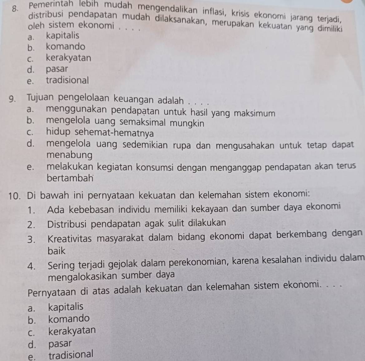 Pemerintah lebih mudah mengendalikan inflasi, krisis ekonomi jarang terjadi,
distribusi pendapatan mudah dilaksanakan, merupakan kekuatan yang dimiliki
oleh sistem ekonomi . . . .
a. kapitalis
b. komando
c. kerakyatan
d. pasar
e. tradisional
9. Tujuan pengelolaan keuangan adalah . . . .
a. menggunakan pendapatan untuk hasil yang maksimum
b. mengelola uang semaksimal mungkin
c. hidup sehemat-hematnya
d. mengelola uang sedemikian rupa dan mengusahakan untuk tetap dapat
menabung
e. melakukan kegiatan konsumsi dengan menganggap pendapatan akan terus
bertambah
10. Di bawah ini pernyataan kekuatan dan kelemahan sistem ekonomi:
1. Ada kebebasan individu memiliki kekayaan dan sumber daya ekonomi
2. Distribusi pendapatan agak sulit dilakukan
3. Kreativitas masyarakat dalam bidang ekonomi dapat berkembang dengan
baik
4. Sering terjadi gejolak dalam perekonomian, karena kesalahan individu dalam
mengalokasikan sumber daya
Pernyataan di atas adalah kekuatan dan kelemahan sistem ekonomi. . . .
a. kapitalis
b. komando
c. kerakyatan
d. pasar
e. tradisional