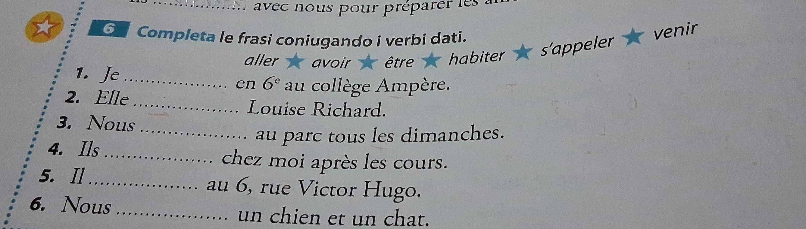 avec nous pour préparer les 
⊙ Completa le frasi coniugando i verbi dati. 
venir 
aller 、 avoir être habiter s'appeler 
1. Je_ 
en 6^e au collège Ampère. 
2. Elle 
_Louise Richard. 
3. Nous 
_au parc tous les dimanches. 
4. Ils_ 
chez moi après les cours. 
5. I_ au 6, rue Victor Hugo. 
6. Nous_ 
un chien et un chat.