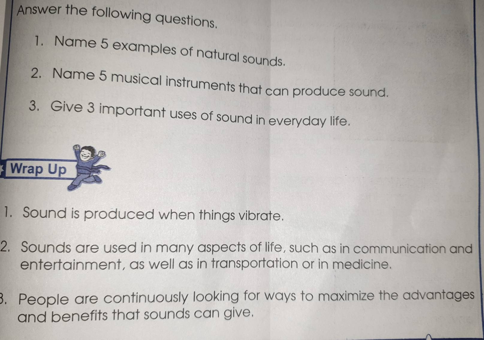 Answer the following questions. 
1. Name 5 examples of natural sounds. 
2. Name 5 musical instruments that can produce sound. 
3. Give 3 important uses of sound in everyday life. 
Wrap Up 
1. Sound is produced when things vibrate. 
2. Sounds are used in many aspects of life, such as in communication and 
entertainment, as well as in transportation or in medicine. 
3. People are continuously looking for ways to maximize the advantages 
and benefits that sounds can give.