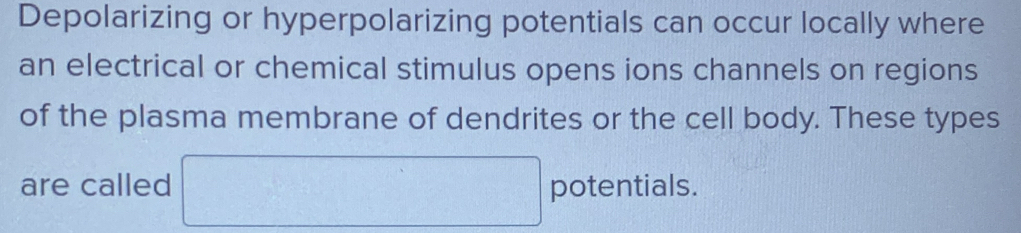 Depolarizing or hyperpolarizing potentials can occur locally where 
an electrical or chemical stimulus opens ions channels on regions 
of the plasma membrane of dendrites or the cell body. These types 
are called □ potentials.