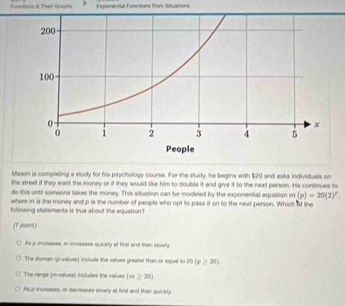 Fumntions & Their Graphs Exponential Functions from Situations
Mason is completing a study for his psychology course. For the study, he begins with $20 and asks individuals on
the street if they want the money or if they would like him to double it and give it to the next person. He continues to
do this until someone takes the money. This situation can be modefed by the exponential equation m(p)=20(2)^p. 
where m is the money and p is the number of people who opt to pass it on to the next person. Which of the
following statements is true about the equation?
(1 point)
As p increases, m increases quickly at first and then slowly
The domain (p -values) include the values greater than or equal to 20(p≥ 20).
The range (m -valuas) includes the values (m≥ 20)
As p incrsases, m decreases slowly at first and then quickly.