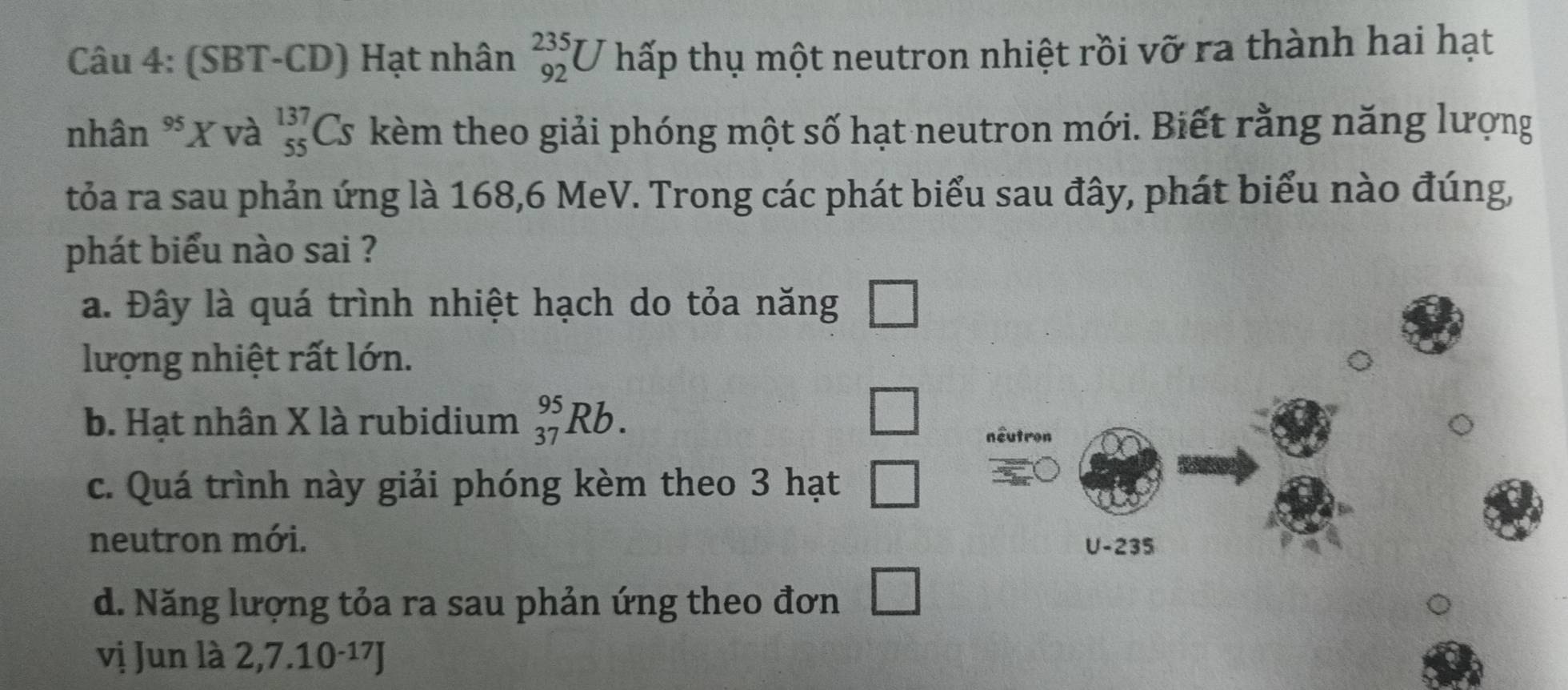 (SBT-CD) Hạt nhân _(92)^(235)U hấp thụ một neutron nhiệt rồi vỡ ra thành hai hạt
nhân *X và beginarrayr 137 55endarray Cs kèm theo giải phóng một số hạt neutron mới. Biết rằng năng lượng
tỏa ra sau phản ứng là 168, 6 MeV. Trong các phát biểu sau đây, phát biểu nào đúng,
phát biểu nào sai ?
a. Đây là quá trình nhiệt hạch do tỏa năng □ 
lượng nhiệt rất lớn.
b. Hạt nhân X là rubidium _(37)^(95)Rb. 
□
c. Quá trình này giải phóng kèm theo 3 hạt □
neutron mới.
d. Năng lượng tỏa ra sau phản ứng theo đơn □ 
vị Jun là 2,7.10-¹7J