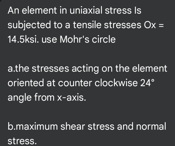 An element in uniaxial stress Is 
subjected to a tensile stresses Ox=
14.5ksi. use Mohr's circle 
a.the stresses acting on the element 
oriented at counter clockwise 24°
angle from x-axis. 
b.maximum shear stress and normal 
stress.