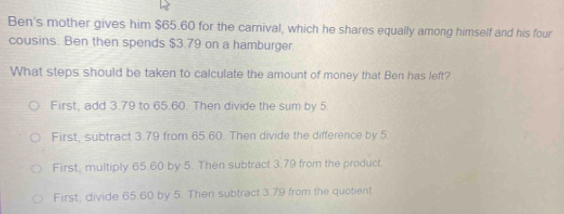 Ben's mother gives him $65.60 for the carnival, which he shares equally among himself and his four
cousins. Ben then spends $3.79 on a hamburger.
What steps should be taken to calculate the amount of money that Ben has left?
First, add 3.79 to 65.60. Then divide the sum by 5.
First, subtract 3.79 from 65.60. Then divide the difference by 5.
First, multiply 65.60 by 5. Then subtract 3.79 from the product.
First, divide 65.60 by 5. Then subtract 3.79 from the quotient