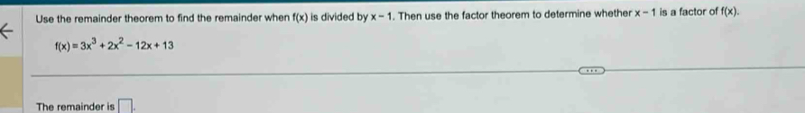 Use the remainder theorem to find the remainder when f(x) is divided by x-1. Then use the factor theorem to determine whether x-1 is a factor of f(x).
f(x)=3x^3+2x^2-12x+13
The remainder is □ .