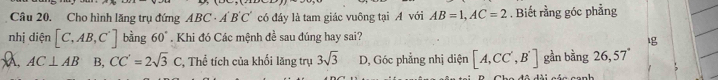 Cho hình lăng trụ đứng ABC· A'B'C' có đáy là tam giác vuông tại A với AB=1, AC=2. Biết rằng góc phẳng
nhị diện [C,AB,C^.] bằng 60°. Khi đó Các mệnh đề sau đúng hay sai?
AC⊥ AB B, CC'=2sqrt(3)C , Thể tích của khối lăng trụ 3sqrt(3) D, Góc phẳng nhị diện [A,CC',B'] gần bằng 26, 57°