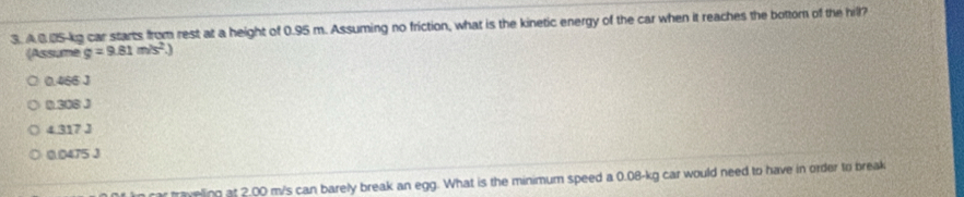 0.05-kg car starts from rest at a height of 0.95 m. Assuming no friction, what is the kinetic energy of the car when it reaches the bottom of the hill?
(Assume g=9.81m/s^2.)
0.466 J
() 306 J
4.317 J
0.0475 J
n car traveling at 2.00 m/s can barely break an egg. What is the minimum speed a 0.08-kg car would need to have in order to break