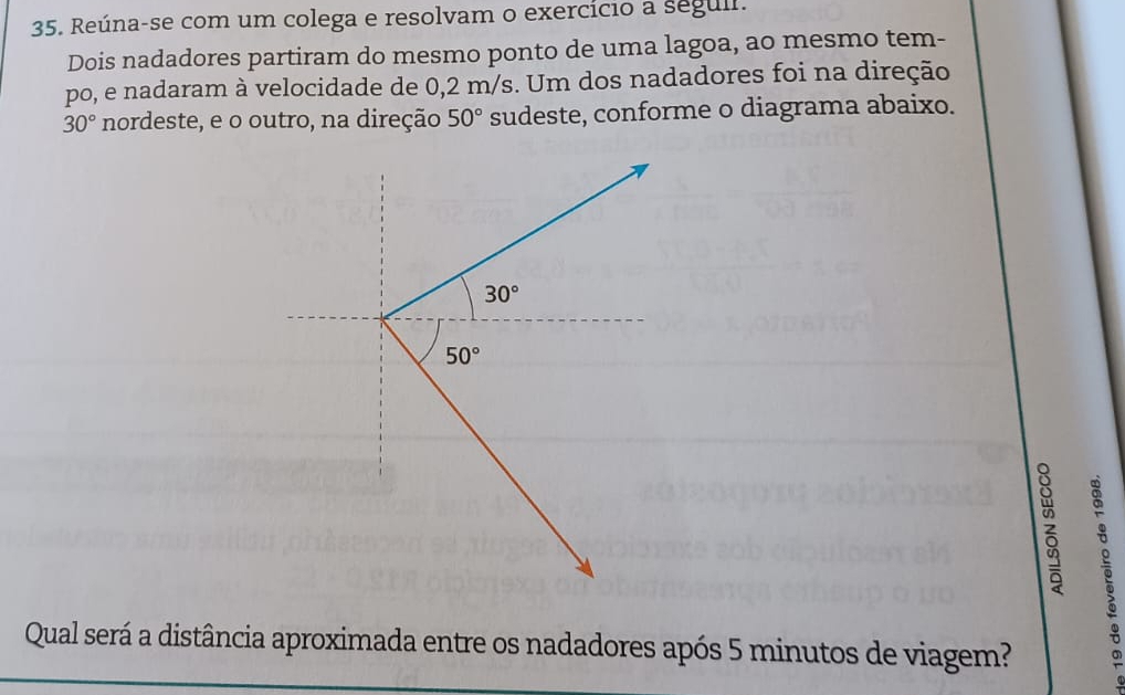 Reúna-se com um colega e resolvam o exercício a seguli.
Dois nadadores partiram do mesmo ponto de uma lagoa, ao mesmo tem-
po, e nadaram à velocidade de 0,2 m/s. Um dos nadadores foi na direção
30° nordeste, e o outro, na direção 50° sudeste, conforme o diagrama abaixo.
Qual será a distância aproximada entre os nadadores após 5 minutos de viagem?