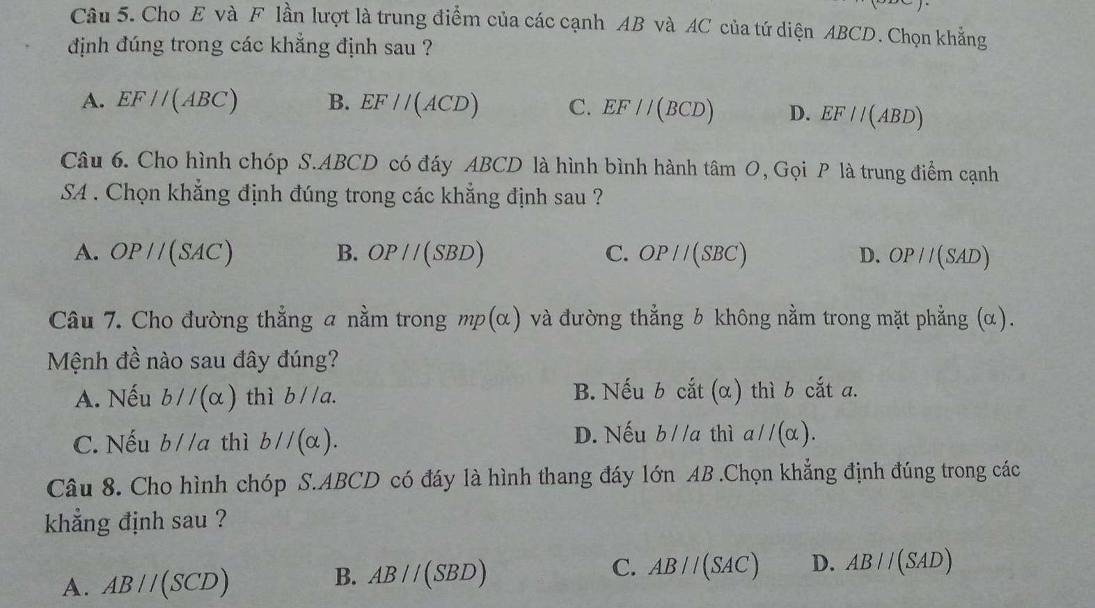 Cho E và F lần lượt là trung điểm của các cạnh AB và AC của tứ diện ABCD. Chọn khẳng
định đúng trong các khẳng định sau ?
A. EF//(ABC) B. EF//(ACD) C. EF//(BCD) D. EF//(ABD)
Câu 6. Cho hình chóp S. ABCD có đáy ABCD là hình bình hành tâm O, Gọi P là trung điểm cạnh
SA . Chọn khẳng định đúng trong các khẳng định sau ?
A. OP//(SAC) B. OP//(SBD) C. OP//(SBC) D. OP//(SAD)
Câu 7. Cho đường thẳng a nằm trong mp(alpha ) và đường thẳng b không nằm trong mặt phẳng (α).
Mệnh đề nào sau đây đúng?
A. Nếu bparallel (alpha ) thì b//a. B. Nếu b cắt (α) thì b cắt a.
C. Nếu b//a thì bparallel (alpha ).
D. Nếu b//a thì a//(alpha ). 
Câu 8. Cho hình chóp S. ABCD có đáy là hình thang đáy lớn AB.Chọn khẳng định đúng trong các
khẳng định sau ?
A. AB//(SCD)
B. AB//(SBD)
C. AB//(SAC) D. AB//(SAD)