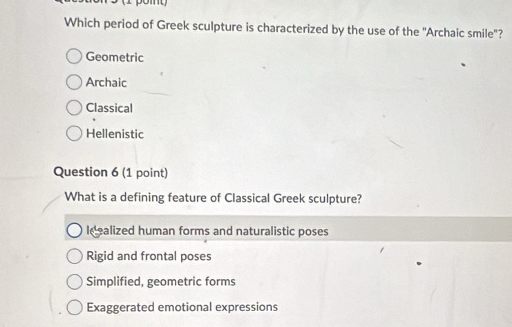 Which period of Greek sculpture is characterized by the use of the ''Archaic smile'?
Geometric
Archaic
Classical
Hellenistic
Question 6 (1 point)
What is a defining feature of Classical Greek sculpture?
Idealized human forms and naturalistic poses
Rigid and frontal poses
Simplified, geometric forms
Exaggerated emotional expressions