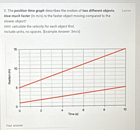 The position-time graph describes the motion of two different objects. 2 points 
How much faster (in m/s) is the faster object moving compared to the 
slower object? 
Hint: calculate the velocity for each object first. 
Include units, no spaces. [Example Answer: 3m/s ] 
Your answer