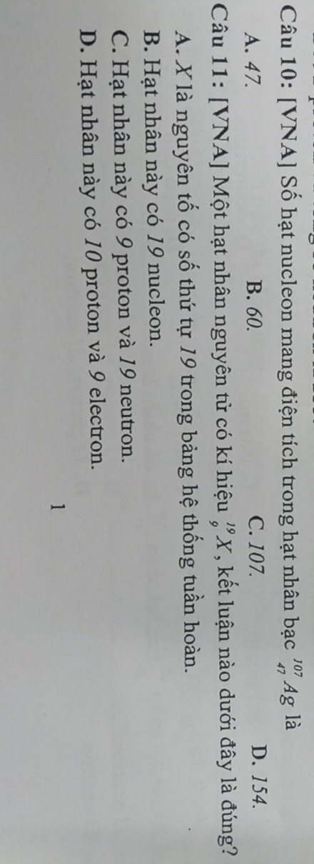 [VNA] Số hạt nucleon mang điện tích trong hạt nhân bạc _(47)^(107)Ag là
A. 47. B. 60. C. 107. D. 154.
Câu 11: [VNA] Một hạt nhân nguyên tử có kí hiệu beginarrayr 19 0endarray X, kết luận nào dưới đây là đúng?
A. X là nguyên tố có số thứ tự 19 trong bảng hệ thống tuần hoàn.
B. Hạt nhân này có 19 nucleon.
C. Hạt nhân này có 9 proton và 19 neutron.
D. Hạt nhân này có 10 proton và 9 electron.
1