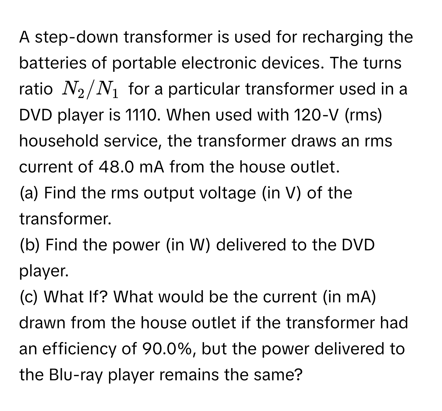 A step-down transformer is used for recharging the batteries of portable electronic devices. The turns ratio $N_2/N_1$ for a particular transformer used in a DVD player is 1110. When used with 120-V (rms) household service, the transformer draws an rms current of 48.0 mA from the house outlet. 
(a) Find the rms output voltage (in V) of the transformer. 
(b) Find the power (in W) delivered to the DVD player. 
(c) What If? What would be the current (in mA) drawn from the house outlet if the transformer had an efficiency of 90.0%, but the power delivered to the Blu-ray player remains the same?