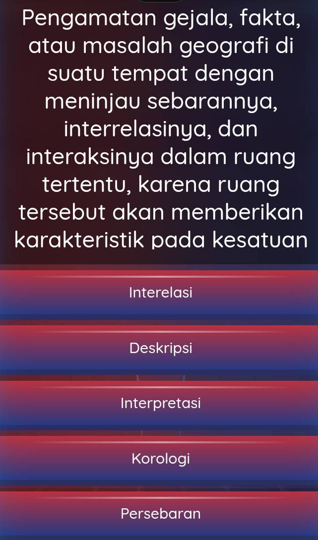 Pengamatan gejala, fakta,
atau masalah geografi di
suatu tempat dengan
meninjau sebarannya,
interrelasinya, dan
interaksinya dalam ruang
tertentu, karena ruang
tersebut akan memberikan
karakteristik pada kesatuan
Interelasi
Deskripsi
Interpretasi
Korologi
Persebaran