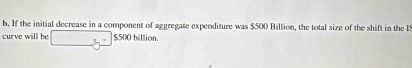 If the initial decrease in a component of aggregate expenditure was $500 Billion, the total size of the shift in the IS 
curve will be $500 billion.