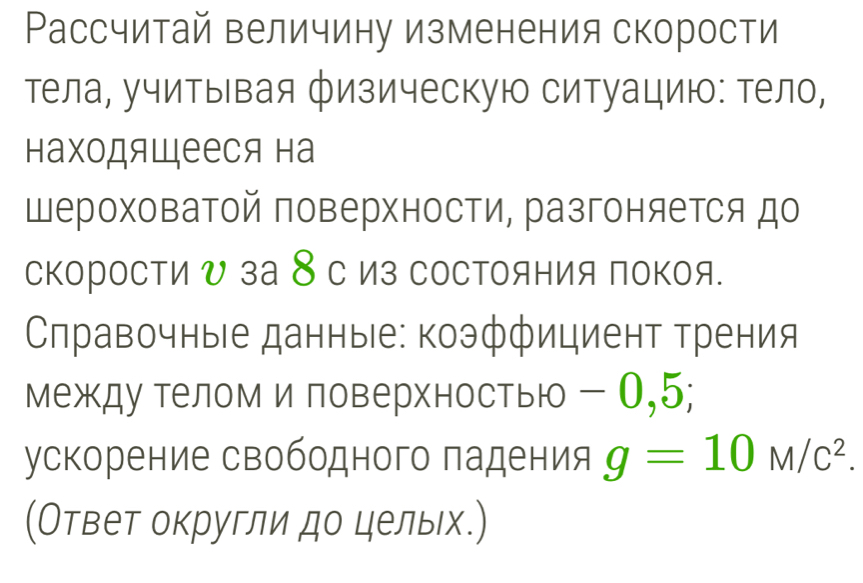 Рассчитай величину изменения скорости 
тела, учитывая физическую ситуацию: тело, 
находящееся на 
Шероховатой поверхности, разгоняется до 
скоросΤи υ за 8с из сосΤояния покоя. 
Слравочные данные: коэффициент трения 
между телом и ловерхностью - О, 5; 
ускорение свободного падения g=10M/c^2. 
(Ответ округли до цельх.)