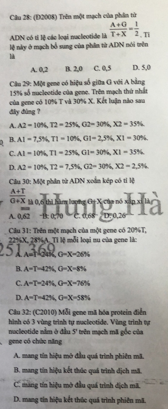 (Đ2008) Trên một mạch của phân tử
ADN có tỉ lệ các loại nucleotide là  (A+G)/T+X = 1/2  、 Ti
lệ này ở mạch bổ sung của phân tử ADN nói trên
là
A. 0,2 B. 2,0 C. 0,5 D. 5,0
Câu 29: Một gene có hiệu số giữa G với A bằng
15% số nucleotide của gene. Trên mạch thứ nhất
của gene có 10% T và 30% X. Kết luận nào sau
đây đúng ?
A. A2=10% ,T2=25% ,G2=30% ,X2=35% .
B. A1=7,5% ,T1=10% ,G1=2,5% ,X1=30% .
C. Al=10% ,T1=25% ,Gl=30% ,X1=35% .
D. A2=10% ,T2=7,5% ,G2=30% ,X2=2,5% .
Câu 30: 1 _ x
Một phân tử ADN xoắn kép có tỉ lệ
 (A+T)/G+X  130.6 6 thì hàm lượng G+X của nó xấp xỉ là
A. 0.62 B. 0;70 C. 0.68°D:0,26

Câu 31: Trên một mạch của một gene có 20%T,
22%X, 28%A. Tỉ lệ mỗi loại nu của gene là:
A A=T=24% ,G=X=26%
B. A=T=42% ,G=X=8%
C. A=T=24% ,G=X=76%
D. A=T=42% ,G=X=58%
Câu 32: (C2010) Mỗi gene mã hóa protein điễn
hình có 3 vùng trình tự nucleotide. Vùng trình tự
nucleotide nằm ở đầu 5^n trên mạch mã gốc của
gene có chức năng
A. mang tín hiệu mở đầu quá trình phiên mã.
B. mang tín hiệu kết thúc quá trình dịch mã.
C. mang tín hiệu mở đầu quá trình dịch mã.
D. mang tín hiệu kết thúc quá trình phiên mã.