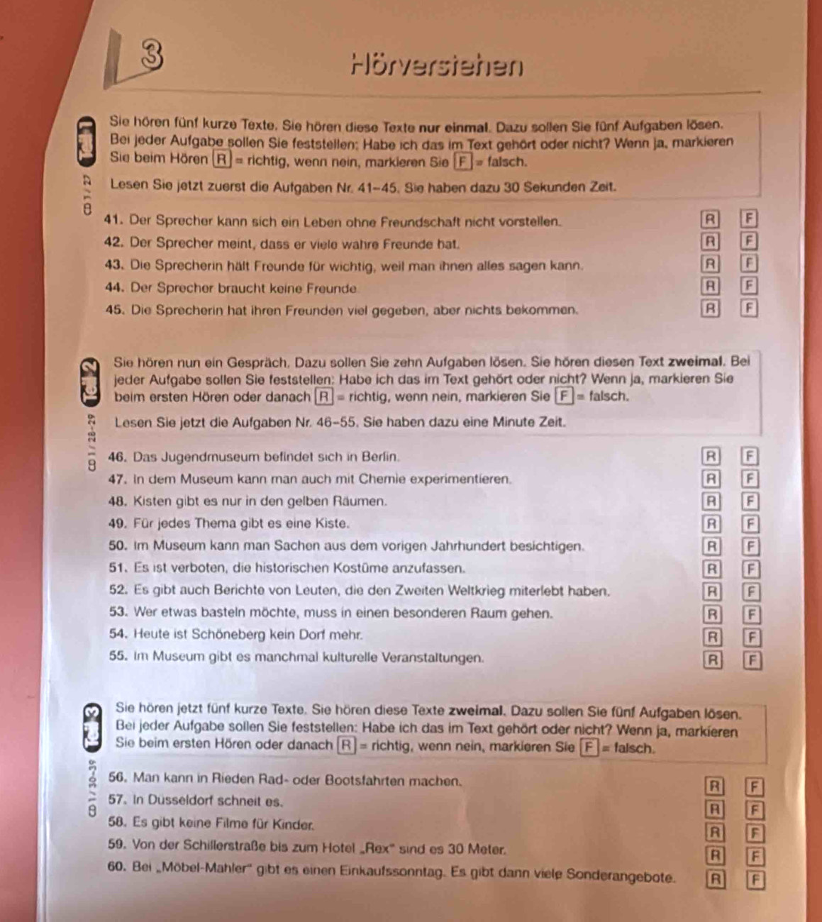 Hörverstehen
Sie hören fünf kurze Texte. Sie hören diese Texte nur einmal. Dazu sollen Sie fünf Aufgaben lösen.
Bei jeder Aufgabe sollen Sie feststellen: Habe ich das im Text gehört oder nicht? Wenn ja, markieren
 Sie beim Hören (R) = richtig, wenn nein, markieren Sie F= falsch.
Lesen Sie jetzt zuerst die Aufgaben Nr. 41-45. Sie haben dazu 30 Sekunden Zeit.
41. Der Sprecher kann sich ein Leben ohne Freundschaft nicht vorstellen. R F
42. Der Sprecher meint, dass er viele wahre Freunde hat.
R F
43. Die Sprecherin hält Freunde für wichtig, weil man ihnen alles sagen kann.
F
44. Der Sprecher braucht keine Freunde R F
45. Die Sprecherin hat ihren Freunden viel gegeben, aber nichts bekommen. R F
Sie hören nun ein Gespräch, Dazu sollen Sie zehn Aufgaben lösen. Sie hören diesen Text zweimal. Bei
jeder Aufgabe sollen Sie feststellen: Habe ich das im Text gehört oder nicht? Wenn ja, markieren Sie
beim ersten Hören oder danach R= richtig, wenn nein, markieren Sie  F_ = falsch.
Lesen Sie jetzt die Aufgaben Nr. 46-55. Sie haben dazu eine Minute Zeit.
46. Das Jugendruseum befindet sich in Berlin. R F
47. In dem Museum kann man auch mit Chemie experimentieren. R a
48. Kisten gibt es nur in den gelben Räumen. R A
49. Für jedes Thema gibt es eine Kiste. R F
50. Im Museum kann man Sachen aus dem vorigen Jahrhundert besichtigen. R F
51. Es ist verboten, die historischen Kostüme anzufassen. R F
52. Es gibt auch Berichte von Leuten, die den Zweiten Weltkrieg miterlebt haben. B F
53. Wer etwas basteln möchte, muss in einen besonderen Raum gehen. B F
54. Heute ist Schöneberg kein Dorf mehr. F
55. Im Museum gibt es manchmal kulturelle Veranstaltungen. R F
Sie hören jetzt fünf kurze Texte. Sie hören diese Texte zweimall. Dazu sollen Sie fünf Aufgaben lösen.
Bei jeder Aufgabe sollen Sie feststellen: Habe ich das im Text gehört oder nicht? Wenn ja, markieren
Sie beim ersten Hören oder danach   R]= richtig, wenn nein, markieren Sie F|= falsch.
56. Man kann in Rieden Rad- oder Bootsfahrten machen. B F
2 57. In Dusseldorf schneit es.
A F
58. Es gibt keine Filme für Kinder. R F
59. Von der Schillerstraße bis zum Hotel _Rex'' sind es 30 Meter.
R F
60. Bei „Möbel-Mahler'' gibt es einen Einkaufssonntag. Es gibt dann viele Sonderangebote. R F