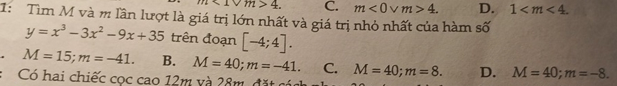 m<1vee m>4. C. m<0</tex> V m>4. D. 1 . 
1: Tìm M và m lần lượt là giá trị lớn nhất và giá trị nhỏ nhất của hàm số
y=x^3-3x^2-9x+35 trên đoạn [-4;4].
M=15; m=-41. B. M=40; m=-41. C. M=40; m=8. D. M=40; m=-8. 
Có hai chiếc cọc cao 12m và 28m, đặt cóg