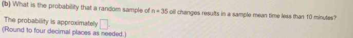 What is the probability that a random sample of n=35 oil changes results in a sample mean time less than 10 minutes? 
The probability is approximately □. 
(Round to four decimal places as needed.)